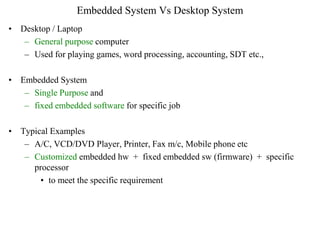 Embedded System Vs Desktop System
• Desktop / Laptop
– General purpose computer
– Used for playing games, word processing, accounting, SDT etc.,
• Embedded System
– Single Purpose and
– fixed embedded software for specific job
• Typical Examples
– A/C, VCD/DVD Player, Printer, Fax m/c, Mobile phone etc
– Customized embedded hw + fixed embedded sw (firmware) + specific
processor
• to meet the specific requirement
 