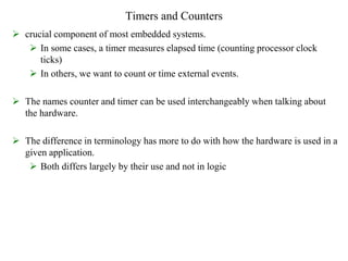 Timers and Counters
 crucial component of most embedded systems.
 In some cases, a timer measures elapsed time (counting processor clock
ticks)
 In others, we want to count or time external events.
 The names counter and timer can be used interchangeably when talking about
the hardware.
 The difference in terminology has more to do with how the hardware is used in a
given application.
 Both differs largely by their use and not in logic
 