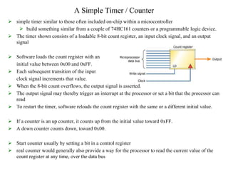 A Simple Timer / Counter
 simple timer similar to those often included on-chip within a microcontroller
 build something similar from a couple of 74HC161 counters or a programmable logic device.
 The timer shown consists of a loadable 8-bit count register, an input clock signal, and an output
signal
 Software loads the count register with an
initial value between 0x00 and 0xFF.
 Each subsequent transition of the input
clock signal increments that value.
 When the 8-bit count overflows, the output signal is asserted.
 The output signal may thereby trigger an interrupt at the processor or set a bit that the processor can
read
 To restart the timer, software reloads the count register with the same or a different initial value.
 If a counter is an up counter, it counts up from the initial value toward 0xFF.
 A down counter counts down, toward 0x00.
 Start counter usually by setting a bit in a control register
 real counter would generally also provide a way for the processor to read the current value of the
count register at any time, over the data bus
 