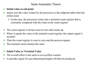 Semi-Automatic Timers
 Initial value as end point
 timers uses the value written by the processor as the endpoint rather than the
initial count
 In this case, the processor writes into a terminal count register that is
constantly compared with the value in the count register
 The count register is always reset to zero and counts up
 When it equals the value in the terminal count register, the output signal is
asserted
 Then the count register is reset to zero and the process repeats
 The terminal count remains the same
 Initial Value or Terminal Value
 The overall effect is the same as an overflow counter.
 A periodic signal of a pre-determined length will then be produced.
 