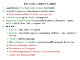 Bus Based Computer Systems
 Created using up, IO devices and memory components
 Up is vital components of embedded computing system
 Cannot do job without IO devices and memories
 How interconnect up and devices using cpu bus
 Similarities in bus b/w platforms required for different applications – general
useful principles from basic concepts of bus
 To Know
 Cpu bus – back bone of hw system
 Memory – important component of embedded platforms – types of memory
devices
 Varieties of IO devices types
 Basic techniques for interfacing memories and IO devices to the cpu bus
 Structure of complete platform
 Development and debugging
 System level performance analysis for bus based systems
 Alarm clock design example
 