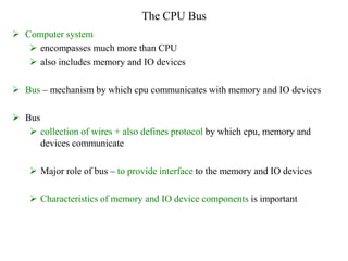 The CPU Bus
 Computer system
 encompasses much more than CPU
 also includes memory and IO devices
 Bus – mechanism by which cpu communicates with memory and IO devices
 Bus
 collection of wires + also defines protocol by which cpu, memory and
devices communicate
 Major role of bus – to provide interface to the memory and IO devices
 Characteristics of memory and IO device components is important
 