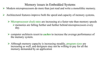 Memory issues in Embedded Systems
 Modern microprocessors do more than just read and write a monolithic memory.
 Architectural features improve both the speed and capacity of memory systems.
 Microprocessor clock rates are increasing at a faster rate than memory speeds
memories are falling further and further behind microprocessors every
day.
 computer architects resort to caches to increase the average performance of
the memory system.
 Although memory capacity is increasing steadily, program sizes are
increasing as well, and designers may not be willing to pay for all the
memory demanded by an application
 