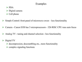 Examples
 PDA
 Digital camera
 Cell phone
 Simple Control: front panel of microwave owen – less functionality
 Camera - Canon EOS has 3 microprocessors - 32b RISC CPU runs auto focus
 Analog TV - tuning and channel selection - less functionality
 Digital TV
 decompression, descrambling etc., more functionality
 complex signaling functions
 