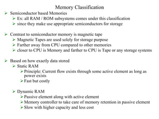 Memory Classification
 Semiconductor based Memories
 Ex: all RAM / ROM subsystems comes under this classification
 since they make use appropriate semiconductors for storage
 Contrast to semiconductor memory is magnetic tape
 Magnetic Tapes are used solely for storage purpose
 Farther away from CPU compared to other memories
 closer to CPU is Memory and farther to CPU is Tape or any storage systems
 Based on how exactly data stored
 Static RAM
Principle: Current flow exists through some active element as long as
power exists
Fast but costly
 Dynamic RAM
Passive element along with active element
Memory controller to take care of memory retention in passive element
Slow with higher capacity and less cost
 