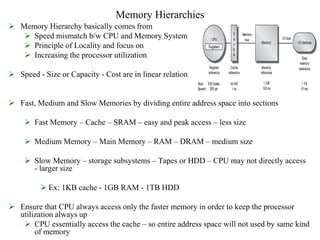 Memory Hierarchies
 Memory Hierarchy basically comes from
 Speed mismatch b/w CPU and Memory System
 Principle of Locality and focus on
 Increasing the processor utilization
 Speed - Size or Capacity - Cost are in linear relation
 Fast, Medium and Slow Memories by dividing entire address space into sections
 Fast Memory – Cache – SRAM – easy and peak access – less size
 Medium Memory – Main Memory – RAM – DRAM – medium size
 Slow Memory – storage subsystems – Tapes or HDD – CPU may not directly access
- larger size
 Ex: 1KB cache - 1GB RAM - 1TB HDD
 Ensure that CPU always access only the faster memory in order to keep the processor
utilization always up
 CPU essentially access the cache – so entire address space will not used by same kind
of memory
 