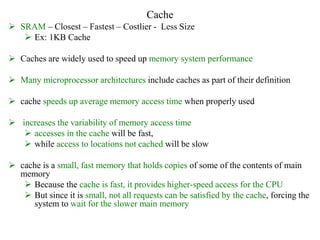 Cache
 SRAM – Closest – Fastest – Costlier - Less Size
 Ex: 1KB Cache
 Caches are widely used to speed up memory system performance
 Many microprocessor architectures include caches as part of their definition
 cache speeds up average memory access time when properly used
 increases the variability of memory access time
 accesses in the cache will be fast,
 while access to locations not cached will be slow
 cache is a small, fast memory that holds copies of some of the contents of main
memory
 Because the cache is fast, it provides higher-speed access for the CPU
 But since it is small, not all requests can be satisfied by the cache, forcing the
system to wait for the slower main memory
 