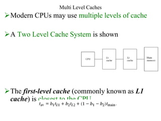 Multi Level Caches
Modern CPUs may use multiple levels of cache
A Two Level Cache System is shown
The first-level cache (commonly known as L1
cache) is closest to the CPU
 