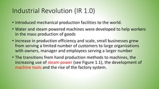 Industrial Revolution (IR 1.0)
• introduced mechanical production facilities to the world.
• Water and steam powered machines were developed to help workers
in the mass production of goods
• increase in production efficiency and scale, small businesses grew
from serving a limited number of customers to large organizations
with owners, manager and employees serving a larger number
• The transitions from hand production methods to machines, the
increasing use of steam power (see Figure 1.1), the development of
machine tools and the rise of the factory system.
 