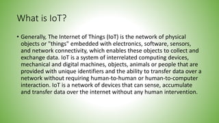 What is IoT?
• Generally, The Internet of Things (IoT) is the network of physical
objects or "things" embedded with electronics, software, sensors,
and network connectivity, which enables these objects to collect and
exchange data. IoT is a system of interrelated computing devices,
mechanical and digital machines, objects, animals or people that are
provided with unique identifiers and the ability to transfer data over a
network without requiring human-to-human or human-to-computer
interaction. IoT is a network of devices that can sense, accumulate
and transfer data over the internet without any human intervention.
 
