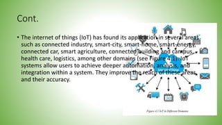 Cont.
• The internet of things (IoT) has found its application in several areas
such as connected industry, smart-city, smart-home, smart-energy,
connected car, smart agriculture, connected building and campus,
health care, logistics, among other domains (see Figure 4.1). IoT
systems allow users to achieve deeper automation, analysis, and
integration within a system. They improve the reach of these areas
and their accuracy.
 