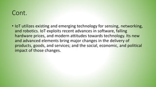 Cont.
• IoT utilizes existing and emerging technology for sensing, networking,
and robotics. IoT exploits recent advances in software, falling
hardware prices, and modern attitudes towards technology. Its new
and advanced elements bring major changes in the delivery of
products, goods, and services; and the social, economic, and political
impact of those changes.
 
