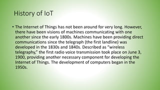 History of IoT
• The Internet of Things has not been around for very long. However,
there have been visions of machines communicating with one
another since the early 1800s. Machines have been providing direct
communications since the telegraph (the first landline) was
developed in the 1830s and 1840s. Described as “wireless
telegraphy,” the first radio voice transmission took place on June 3,
1900, providing another necessary component for developing the
Internet of Things. The development of computers began in the
1950s.
 