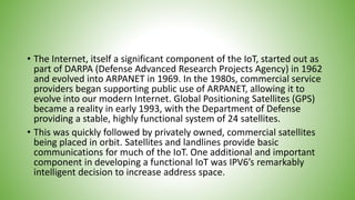 • The Internet, itself a significant component of the IoT, started out as
part of DARPA (Defense Advanced Research Projects Agency) in 1962
and evolved into ARPANET in 1969. In the 1980s, commercial service
providers began supporting public use of ARPANET, allowing it to
evolve into our modern Internet. Global Positioning Satellites (GPS)
became a reality in early 1993, with the Department of Defense
providing a stable, highly functional system of 24 satellites.
• This was quickly followed by privately owned, commercial satellites
being placed in orbit. Satellites and landlines provide basic
communications for much of the IoT. One additional and important
component in developing a functional IoT was IPV6’s remarkably
intelligent decision to increase address space.
 