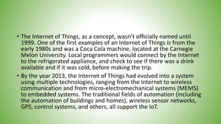 • The Internet of Things, as a concept, wasn’t officially named until
1999. One of the first examples of an Internet of Things is from the
early 1980s and was a Coca Cola machine, located at the Carnegie
Melon University. Local programmers would connect by the Internet
to the refrigerated appliance, and check to see if there was a drink
available and if it was cold, before making the trip.
• By the year 2013, the Internet of Things had evolved into a system
using multiple technologies, ranging from the Internet to wireless
communication and from micro-electromechanical systems (MEMS)
to embedded systems. The traditional fields of automation (including
the automation of buildings and homes), wireless sensor networks,
GPS, control systems, and others, all support the IoT.
 