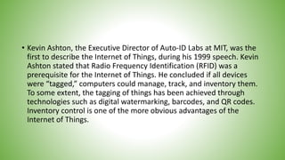 • Kevin Ashton, the Executive Director of Auto-ID Labs at MIT, was the
first to describe the Internet of Things, during his 1999 speech. Kevin
Ashton stated that Radio Frequency Identification (RFID) was a
prerequisite for the Internet of Things. He concluded if all devices
were “tagged,” computers could manage, track, and inventory them.
To some extent, the tagging of things has been achieved through
technologies such as digital watermarking, barcodes, and QR codes.
Inventory control is one of the more obvious advantages of the
Internet of Things.
 