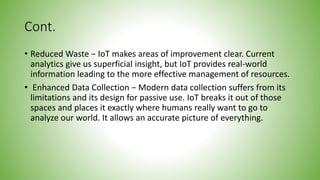 Cont.
• Reduced Waste − IoT makes areas of improvement clear. Current
analytics give us superficial insight, but IoT provides real-world
information leading to the more effective management of resources.
• Enhanced Data Collection − Modern data collection suffers from its
limitations and its design for passive use. IoT breaks it out of those
spaces and places it exactly where humans really want to go to
analyze our world. It allows an accurate picture of everything.
 