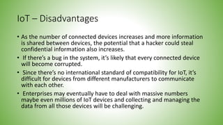 IoT – Disadvantages
• As the number of connected devices increases and more information
is shared between devices, the potential that a hacker could steal
confidential information also increases.
• If there’s a bug in the system, it’s likely that every connected device
will become corrupted.
• Since there’s no international standard of compatibility for IoT, it’s
difficult for devices from different manufacturers to communicate
with each other.
• Enterprises may eventually have to deal with massive numbers
maybe even millions of IoT devices and collecting and managing the
data from all those devices will be challenging.
 