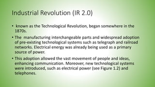 Industrial Revolution (IR 2.0)
• known as the Technological Revolution, began somewhere in the
1870s.
• The manufacturing interchangeable parts and widespread adoption
of pre-existing technological systems such as telegraph and railroad
networks. Electrical energy was already being used as a primary
source of power.
• This adoption allowed the vast movement of people and ideas,
enhancing communication. Moreover, new technological systems
were introduced, such as electrical power (see Figure 1.2) and
telephones.
 