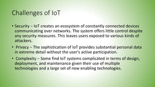 Challenges of IoT
• Security − IoT creates an ecosystem of constantly connected devices
communicating over networks. The system offers little control despite
any security measures. This leaves users exposed to various kinds of
attackers.
• Privacy − The sophistication of IoT provides substantial personal data
in extreme detail without the user's active participation.
• Complexity − Some find IoT systems complicated in terms of design,
deployment, and maintenance given their use of multiple
technologies and a large set of new enabling technologies.
 