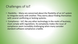 Challenges of IoT
• Flexibility − Many are concerned about the flexibility of an IoT system
to integrate easily with another. They worry about finding themselves
with several conflicting or locking systems.
• Compliance − IoT, like any other technology in the realm of business,
must comply with regulations. Its complexity makes the issue of
compliance seem incredibly challenging when many consider
standard software compliance a battle.
 