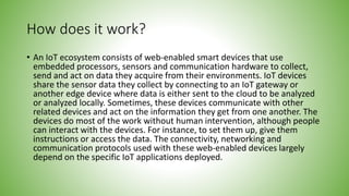 How does it work?
• An IoT ecosystem consists of web-enabled smart devices that use
embedded processors, sensors and communication hardware to collect,
send and act on data they acquire from their environments. IoT devices
share the sensor data they collect by connecting to an IoT gateway or
another edge device where data is either sent to the cloud to be analyzed
or analyzed locally. Sometimes, these devices communicate with other
related devices and act on the information they get from one another. The
devices do most of the work without human intervention, although people
can interact with the devices. For instance, to set them up, give them
instructions or access the data. The connectivity, networking and
communication protocols used with these web-enabled devices largely
depend on the specific IoT applications deployed.
 