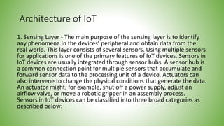 Architecture of IoT
1. Sensing Layer - The main purpose of the sensing layer is to identify
any phenomena in the devices’ peripheral and obtain data from the
real world. This layer consists of several sensors. Using multiple sensors
for applications is one of the primary features of IoT devices. Sensors in
IoT devices are usually integrated through sensor hubs. A sensor hub is
a common connection point for multiple sensors that accumulate and
forward sensor data to the processing unit of a device. Actuators can
also intervene to change the physical conditions that generate the data.
An actuator might, for example, shut off a power supply, adjust an
airflow valve, or move a robotic gripper in an assembly process.
Sensors in IoT devices can be classified into three broad categories as
described below:
 