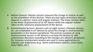 A. Motion Sensors: Motion sensors measure the change in motion as well
as the orientation of the devices. There are two types of motions one can
observe in a device: linear and angular motions. The linear motion refers
to the linear displacement of an IoT device while the angular motion
refers to the rotational displacement of the device.
B. Environmental Sensors: Sensors such as Light sensors, Pressure sensors,
etc. are embedded in IoT devices to sense the change in environmental
parameters in the device’s peripheral. The primary purpose of using
environmental sensors in IoT devices is to help the devices to take
autonomous decisions according to the changes of a device’s peripheral.
For instance, environment sensors are used in many applications to
improve user experience (e.g., home automation systems, smart locks,
smart lights, etc.).
 