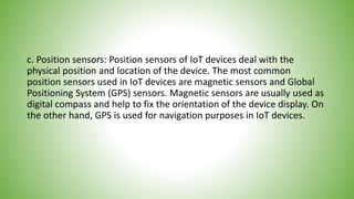 c. Position sensors: Position sensors of IoT devices deal with the
physical position and location of the device. The most common
position sensors used in IoT devices are magnetic sensors and Global
Positioning System (GPS) sensors. Magnetic sensors are usually used as
digital compass and help to fix the orientation of the device display. On
the other hand, GPS is used for navigation purposes in IoT devices.
 