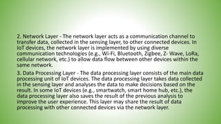 2. Network Layer - The network layer acts as a communication channel to
transfer data, collected in the sensing layer, to other connected devices. In
IoT devices, the network layer is implemented by using diverse
communication technologies (e.g., Wi-Fi, Bluetooth, Zigbee, Z- Wave, LoRa,
cellular network, etc.) to allow data flow between other devices within the
same network.
3. Data Processing Layer - The data processing layer consists of the main data
processing unit of IoT devices. The data processing layer takes data collected
in the sensing layer and analyses the data to make decisions based on the
result. In some IoT devices (e.g., smartwatch, smart home hub, etc.), the
data processing layer also saves the result of the previous analysis to
improve the user experience. This layer may share the result of data
processing with other connected devices via the network layer.
 