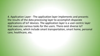 4. Application Layer - The application layer implements and presents
the results of the data processing layer to accomplish disparate
applications of IoT devices. The application layer is a user-centric layer
that executes various tasks for the users. There exist diverse IoT
applications, which include smart transportation, smart home, personal
care, healthcare, etc.
 