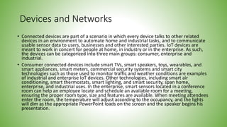 Devices and Networks
• Connected devices are part of a scenario in which every device talks to other related
devices in an environment to automate home and industrial tasks, and to communicate
usable sensor data to users, businesses and other interested parties. IoT devices are
meant to work in concert for people at home, in industry or in the enterprise. As such,
the devices can be categorized into three main groups: consumer, enterprise and
industrial.
• Consumer connected devices include smart TVs, smart speakers, toys, wearables, and
smart appliances. smart meters, commercial security systems and smart city
technologies such as those used to monitor traffic and weather conditions are examples
of industrial and enterprise IoT devices. Other technologies, including smart air
conditioning, smart thermostats, smart lighting, and smart security, span home,
enterprise, and industrial uses. In the enterprise, smart sensors located in a conference
room can help an employee locate and schedule an available room for a meeting,
ensuring the proper room type, size and features are available. When meeting attendees
enter the room, the temperature will adjust according to the occupancy, and the lights
will dim as the appropriate PowerPoint loads on the screen and the speaker begins his
presentation.
 