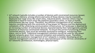 • IoT network typically includes a number of devices with constrained resources (power,
processing, memory, among others) and some of those devices may be massively
deployed over large areas like smart cities, industrial plants, whereas others may be
deployed in hard-to-reach areas like pipelines hazardous zones, or even in hostile
environments like war zones. Therefore, the efficient management of IoT networks
requires considering both the constraints of low power IoT devices and the deployment
complexity of the underlying communication infrastructure. IoT landscape is depicted by
an increasing number of connected devices characterized by their heterogeneity and the
presence of resources constrained networks. To ensure the correct functioning of those
connected devices, they must be remotely accessed to configure, monitoring their
status, and so forth. Traditional management solutions cannot be used for low power
devices networks given their resources limitation and scalability issues. Therefore,
efficient and autonomic management of IoT networks is needed. Developing an IoT
network management solution is not an easy task because of the intrinsic constraints of
IoT networks (architecture, technologies, physical layer).
 