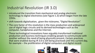 Industrial Revolution (IR 3.0)
• introduced the transition from mechanical and analog electronic
technology to digital electronics (see Figure 1.3) which began from the late
1950s.
• shift towards digitalization, given the nickname, “Digital Revolution”.
• The core factor of this revolution is the mass production and widespread
use of digital logic circuits and its derived technologies such as the
computer, handphones and the Internet.
• These technological innovations have arguably transformed traditional
production and business techniques enabling people to communicate with
another without the need of being physically present. Certain practices
that were enabled during IR 3.0 is still being practiced until this current day,
for example – the proliferation of digital computers and digital record.
 