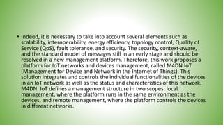 • Indeed, it is necessary to take into account several elements such as
scalability, interoperability, energy efficiency, topology control, Quality of
Service (QoS), fault tolerance, and security. The security, context-aware,
and the standard model of messages still in an early stage and should be
resolved in a new management platform. Therefore, this work proposes a
platform for IoT networks and devices management, called M4DN.IoT
(Management for Device and Network in the Internet of Things). This
solution integrates and controls the individual functionalities of the devices
in an IoT network as well as the status and characteristics of this network.
M4DN. IoT defines a management structure in two scopes: local
management, where the platform runs in the same environment as the
devices, and remote management, where the platform controls the devices
in different networks.
 