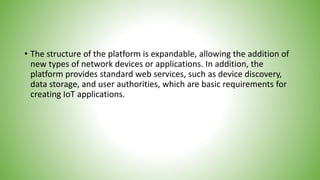 • The structure of the platform is expandable, allowing the addition of
new types of network devices or applications. In addition, the
platform provides standard web services, such as device discovery,
data storage, and user authorities, which are basic requirements for
creating IoT applications.
 