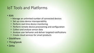 IoT Tools and Platforms
• KAA
• Manage an unlimited number of connected devices
• Set up cross-device interoperability
• Perform real-time device monitoring
• Perform remote device provisioning and configuration
• Collect and analyze sensor data
• Analyze user behavior and deliver targeted notifications
• Create cloud services for smart products
• SiteWhere
• ThingSpeak
• Zetta
 