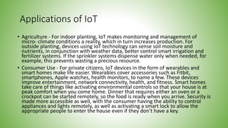 Applications of IoT
• Agriculture - For indoor planting, IoT makes monitoring and management of
micro- climate conditions a reality, which in turn increases production. For
outside planting, devices using IoT technology can sense soil moisture and
nutrients, in conjunction with weather data, better control smart irrigation and
fertilizer systems. If the sprinkler systems dispense water only when needed, for
example, this prevents wasting a precious resource.
• Consumer Use - For private citizens, IoT devices in the form of wearables and
smart homes make life easier. Wearables cover accessories such as Fitbit,
smartphones, Apple watches, health monitors, to name a few. These devices
improve entertainment, network connectivity, health, and fitness. Smart homes
take care of things like activating environmental controls so that your house is at
peak comfort when you come home. Dinner that requires either an oven or a
crockpot can be started remotely, so the food is ready when you arrive. Security is
made more accessible as well, with the consumer having the ability to control
appliances and lights remotely, as well as activating a smart lock to allow the
appropriate people to enter the house even if they don’t have a key.
 