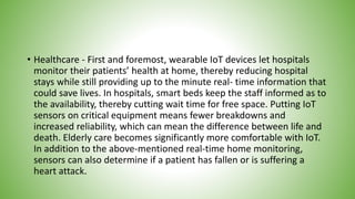 • Healthcare - First and foremost, wearable IoT devices let hospitals
monitor their patients’ health at home, thereby reducing hospital
stays while still providing up to the minute real- time information that
could save lives. In hospitals, smart beds keep the staff informed as to
the availability, thereby cutting wait time for free space. Putting IoT
sensors on critical equipment means fewer breakdowns and
increased reliability, which can mean the difference between life and
death. Elderly care becomes significantly more comfortable with IoT.
In addition to the above-mentioned real-time home monitoring,
sensors can also determine if a patient has fallen or is suffering a
heart attack.
 