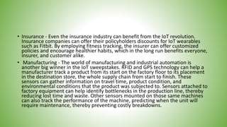 • Insurance - Even the insurance industry can benefit from the IoT revolution.
Insurance companies can offer their policyholders discounts for IoT wearables
such as Fitbit. By employing fitness tracking, the insurer can offer customized
policies and encourage healthier habits, which in the long run benefits everyone,
insurer, and customer alike.
• Manufacturing - The world of manufacturing and industrial automation is
another big winner in the IoT sweepstakes. RFID and GPS technology can help a
manufacturer track a product from its start on the factory floor to its placement
in the destination store, the whole supply chain from start to finish. These
sensors can gather information on travel time, product condition, and
environmental conditions that the product was subjected to. Sensors attached to
factory equipment can help identify bottlenecks in the production line, thereby
reducing lost time and waste. Other sensors mounted on those same machines
can also track the performance of the machine, predicting when the unit will
require maintenance, thereby preventing costly breakdowns.
 