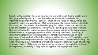 • Retail - IoT technology has a lot to offer the world of retail. Online and in-store
shopping sales figures can control warehouse automation and robotics,
information gleaned from IoT sensors. Much of this relies on RFIDs, which are
already in heavy use worldwide. Mall locations are iffy things; business tends to
fluctuate, and the advent of online shopping has driven down the demand for
brick and mortar establishments. However, IoT can help analyze mall traffic so
that stores located in malls can make the necessary adjustments that enhance
the customer’s shopping experience while reducing overhead. Speaking of
customer engagement, IoT helps retailers target customers based on past
purchases. Equipped with the information provided through IoT, a retailer could
craft a personalized promotion for their loyal customers, thereby eliminating the
need for costly mass- marketing promotions that don’t stand as much of a chance
of success. Much of these promotions can be conducted through the customers’
smartphones, especially if they have an app for the appropriate store.
 