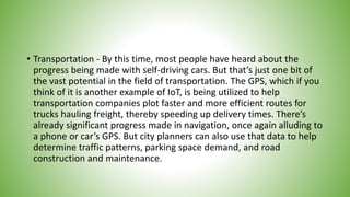 • Transportation - By this time, most people have heard about the
progress being made with self-driving cars. But that’s just one bit of
the vast potential in the field of transportation. The GPS, which if you
think of it is another example of IoT, is being utilized to help
transportation companies plot faster and more efficient routes for
trucks hauling freight, thereby speeding up delivery times. There’s
already significant progress made in navigation, once again alluding to
a phone or car’s GPS. But city planners can also use that data to help
determine traffic patterns, parking space demand, and road
construction and maintenance.
 