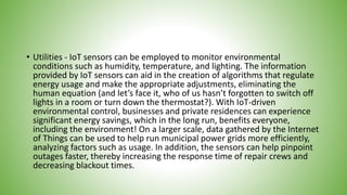 • Utilities - IoT sensors can be employed to monitor environmental
conditions such as humidity, temperature, and lighting. The information
provided by IoT sensors can aid in the creation of algorithms that regulate
energy usage and make the appropriate adjustments, eliminating the
human equation (and let’s face it, who of us hasn’t forgotten to switch off
lights in a room or turn down the thermostat?). With IoT-driven
environmental control, businesses and private residences can experience
significant energy savings, which in the long run, benefits everyone,
including the environment! On a larger scale, data gathered by the Internet
of Things can be used to help run municipal power grids more efficiently,
analyzing factors such as usage. In addition, the sensors can help pinpoint
outages faster, thereby increasing the response time of repair crews and
decreasing blackout times.
 