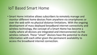 IoT Based Smart Home
• Smart Home initiative allows subscribers to remotely manage and
monitor different home devices from anywhere via smartphones or
over the web with no physical distance limitations. With the ongoing
development of mass-deployed broadband internet connectivity and
wireless technology, the concept of a Smart Home has become a
reality where all devices are integrated and interconnected via the
wireless network. These “smart” devices have the potential to share
information with each other given the permanent availability to
access the broadband internet connection.
 