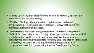 • Remote Control Appliances: Switching on and off remotely appliances to
avoid accidents and save energy.
• Weather: Displays outdoor weather conditions such as humidity,
temperature, pressure, wind speed and rain levels with the ability to
transmit data over long distances.
• Smart Home Appliances: Refrigerators with LCD screen telling what’s
inside, food that’s about to expire, ingredients you need to buy and with all
the information available on a smartphone app. Washing machines
allowing you to monitor the laundry remotely, and. The kitchen ranges with
the interface to a Smartphone app allowing remotely adjustable
temperature control and monitoring the oven’s self-cleaning feature.
 