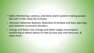 • Safety Monitoring: cameras, and home alarm systems making people
feel safe in their daily life at home.
• Intrusion Detection Systems: Detection of window and door openings
and violations to prevent intruders.
• Energy and Water Use: Energy and water supply consumption
monitoring to obtain advice on how to save cost and resources, &
many more.
 