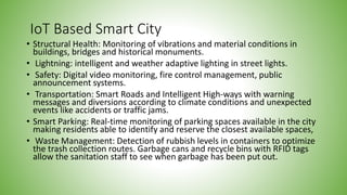 IoT Based Smart City
• Structural Health: Monitoring of vibrations and material conditions in
buildings, bridges and historical monuments.
• Lightning: intelligent and weather adaptive lighting in street lights.
• Safety: Digital video monitoring, fire control management, public
announcement systems.
• Transportation: Smart Roads and Intelligent High-ways with warning
messages and diversions according to climate conditions and unexpected
events like accidents or traffic jams.
• Smart Parking: Real-time monitoring of parking spaces available in the city
making residents able to identify and reserve the closest available spaces,
• Waste Management: Detection of rubbish levels in containers to optimize
the trash collection routes. Garbage cans and recycle bins with RFID tags
allow the sanitation staff to see when garbage has been put out.
 