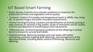 IoT Based Smart Farming
• Green Houses: Control micro-climate conditions to maximize the
production of fruits and vegetables and its quality.
• Compost: Control of humidity and temperature levels in alfalfa, hay, straw,
etc. to prevent fungus and other microbial contaminants.
• Animal Farming/Tracking: Location and identification of animals grazing in
open pastures or location in big stables, Study of ventilation and air quality
in farms and detection of harmful gases from excrements.
• Offspring Care: Control of growing conditions of the offspring in animal
farms to ensure its survival and health.
• Field Monitoring: Reducing spoilage and crop waste with better
monitoring, accurate ongoing data obtaining, and management of the
agriculture fields, including better control of fertilizing, electricity and
watering.
 