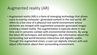 Augmented reality (AR)
• Augmented reality (AR) is a form of emerging technology that allows
users to overlay computer- generated content in the real world. AR
refers to a live view of a physical real-world environment whose
elements are merged with augmented computer-generated images
creating a mixed reality. The augmentation is typically done in real-
time and in semantic context with environmental elements. By using
the latest AR techniques and technologies, the information about the
surrounding real world becomes interactive and digitally usable.
Through this augmented vision, a user can digitally interact with and
adjust information about their surrounding environment.
 