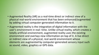 • Augmented Reality (AR) as a real-time direct or indirect view of a
physical real-world environment that has been enhanced/augmented
by adding virtual computer-generated information to it.
• Augmented reality is the integration of digital information with the
user's environment in real- time. Unlike virtual reality, which creates a
totally artificial environment, augmented reality uses the existing
environment and overlays new information on top of it. A live direct
or indirect view of a physical, real-world environment whose
elements are augmented by computer-generated sensory input such
as sound, video, graphics or GPS data.
 
